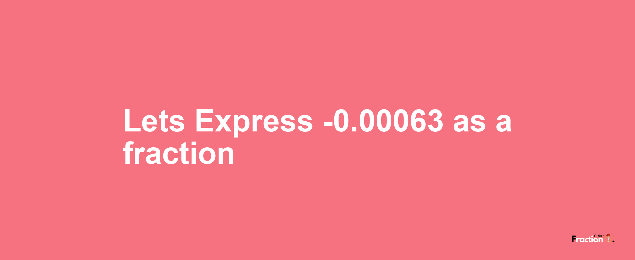 Lets Express -0.00063 as afraction